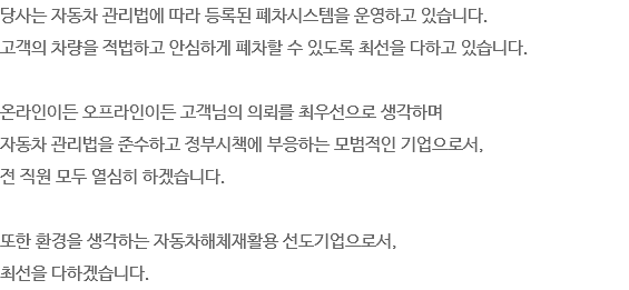당사는 자동차 관리법에 따라 등록된 폐차시스템을 운영하고 있습니다.
고객의 차량을 적법하고 안심하게 폐차할 수 있도록 최선을 다하고 있습니다. 온라인이든 오프라인이든 고객님의 의뢰를 최우선으로 생각하며
자동차 관리법을 준수하고 정부시책에 부응하는 모범적인 기업으로서,
전 직원 모두 열심히 하겠습니다. 또한 환경을 생각하는 자동차해체재활용 선도기업으로서,
최선을 다하겠습니다.