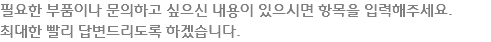 필요한 부품이나 문의하고 싶으신 내용이 있으시면 항목을 입력해주세요.
최대한 빨리 답변드리도록 하겠습니다.